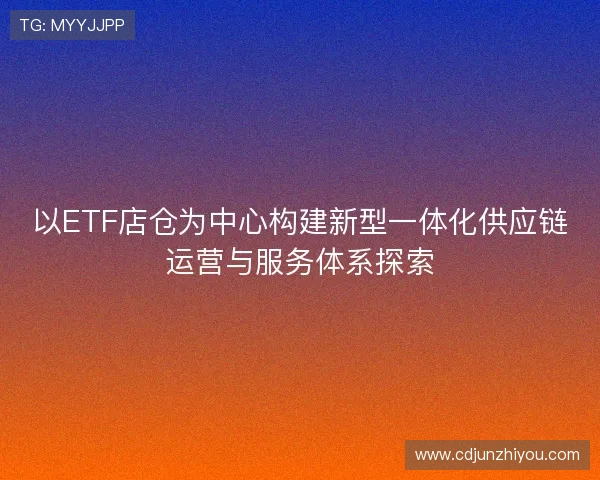 以ETF店仓为中心构建新型一体化供应链运营与服务体系探索 以ETF店仓为中心构建新型一体化供应链运营与服务体系探索